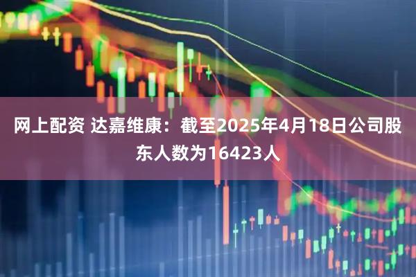 网上配资 达嘉维康：截至2025年4月18日公司股东人数为16423人
