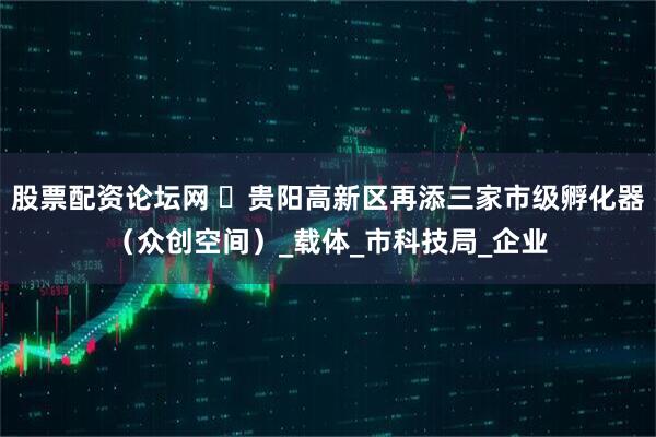 股票配资论坛网 ​贵阳高新区再添三家市级孵化器（众创空间）_载体_市科技局_企业