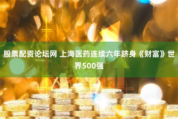 股票配资论坛网 上海医药连续六年跻身《财富》世界500强