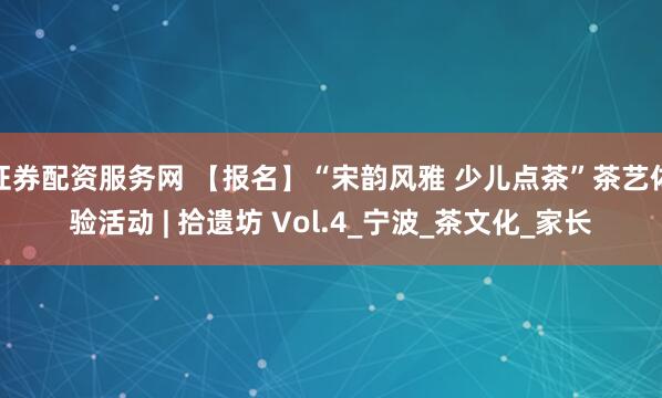证券配资服务网 【报名】“宋韵风雅 少儿点茶”茶艺体验活动 | 拾遗坊 Vol.4_宁波_茶文化_家长