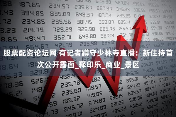 股票配资论坛网 有记者蹲守少林寺直播：新住持首次公开露面_释印乐_商业_景区