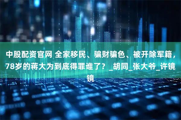 中股配资官网 全家移民、骗财骗色、被开除军籍，78岁的蒋大为到底得罪谁了？_胡同_张大爷_许镜