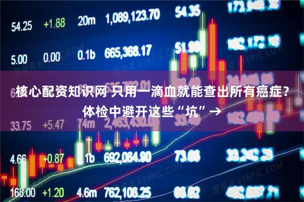 核心配资知识网 只用一滴血就能查出所有癌症？体检中避开这些“坑”→