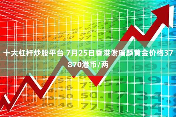 十大杠杆炒股平台 7月25日香港谢瑞麟黄金价格37870港币/两
