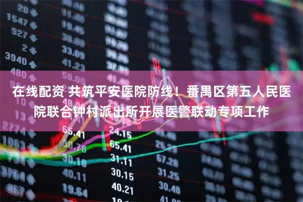 在线配资 共筑平安医院防线！番禺区第五人民医院联合钟村派出所开展医警联动专项工作