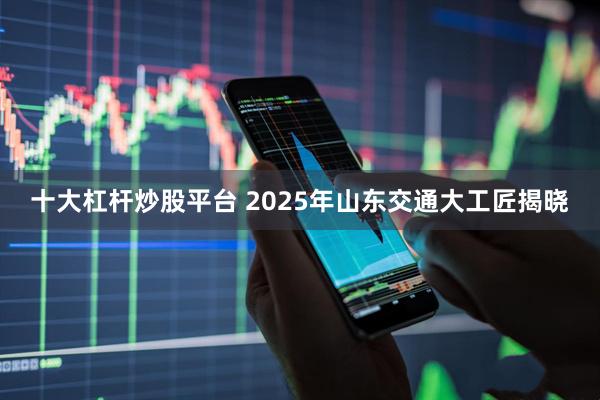 十大杠杆炒股平台 2025年山东交通大工匠揭晓