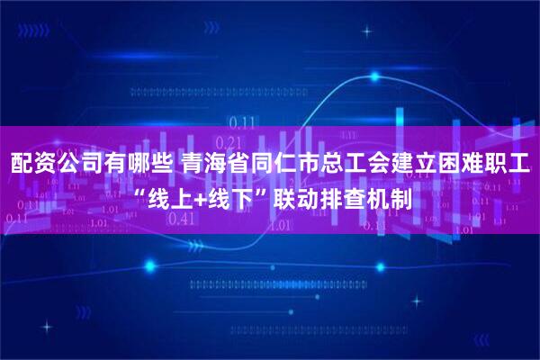 配资公司有哪些 青海省同仁市总工会建立困难职工“线上+线下”联动排查机制