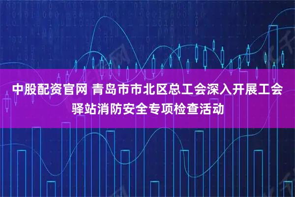 中股配资官网 青岛市市北区总工会深入开展工会驿站消防安全专项检查活动
